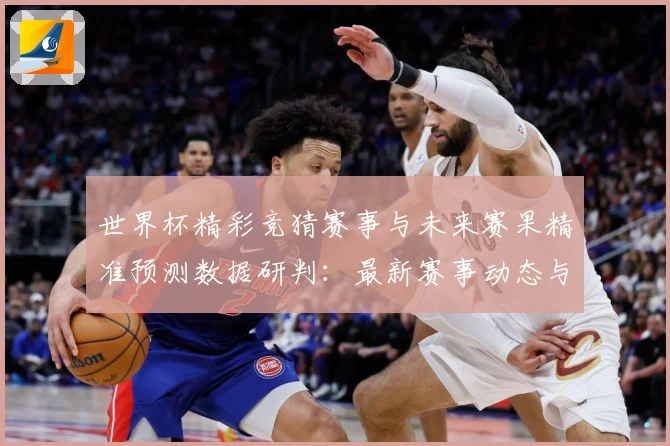 世界杯精彩竞猜赛事与未来赛果精准预测数据研判：最新赛事动态与深度分析