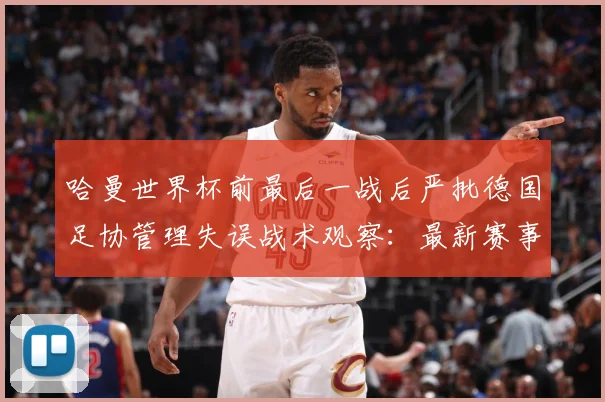 哈曼世界杯前最后一战后严批德国足协管理失误战术观察：最新赛事动态与深度分析