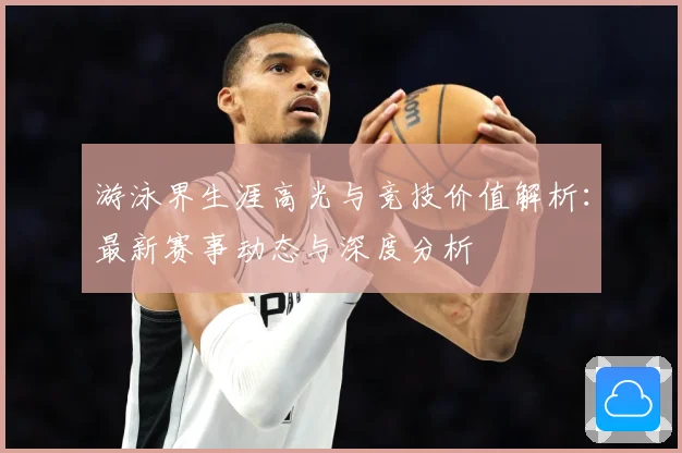 游泳界生涯高光与竞技价值解析：最新赛事动态与深度分析