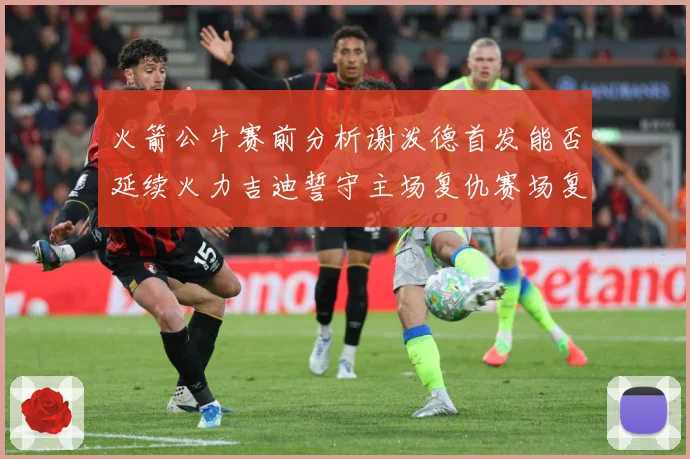火箭公牛赛前分析谢泼德首发能否延续火力吉迪誓守主场复仇赛场复盘：最新赛事动态与深度分析