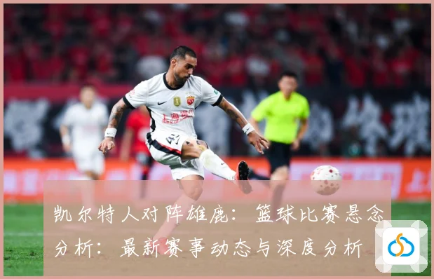 凯尔特人对阵雄鹿：篮球比赛悬念分析：最新赛事动态与深度分析