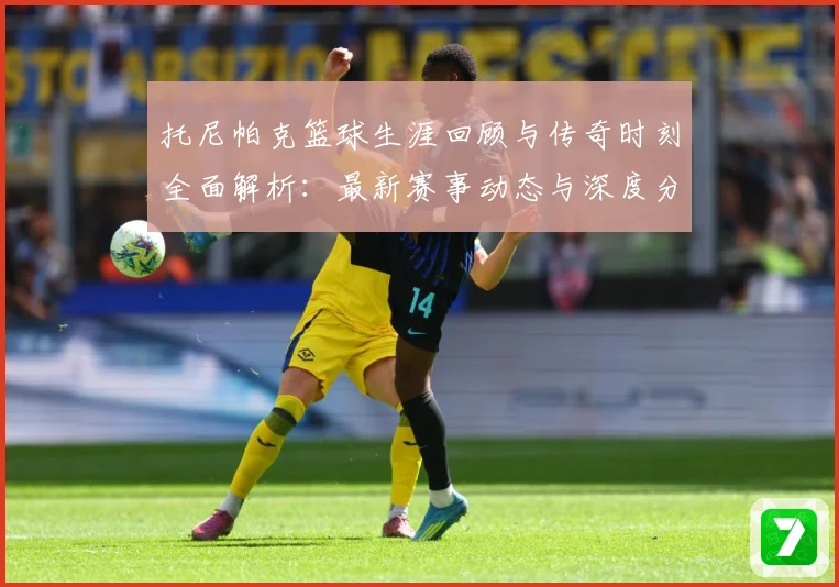 托尼帕克篮球生涯回顾与传奇时刻全面解析：最新赛事动态与深度分析