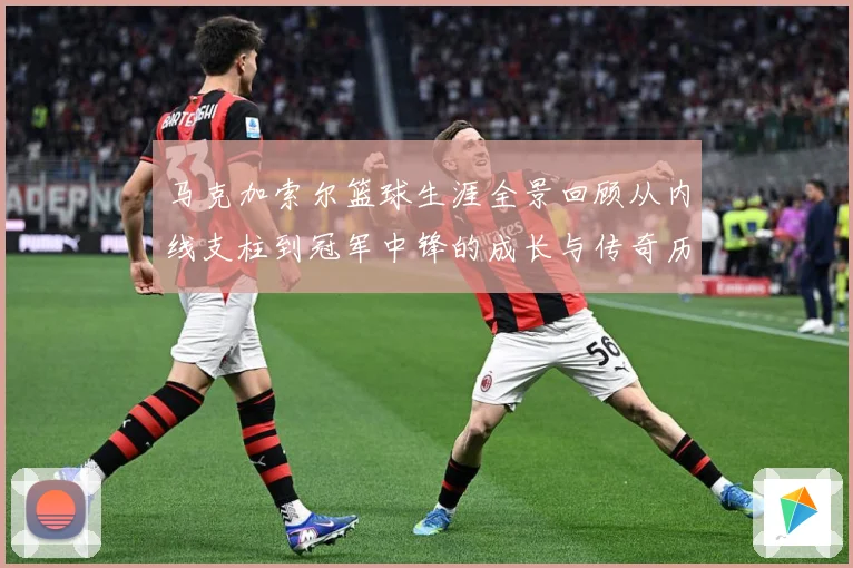 马克加索尔篮球生涯全景回顾从内线支柱到冠军中锋的成长与传奇历程：最新赛事动态与深度分析