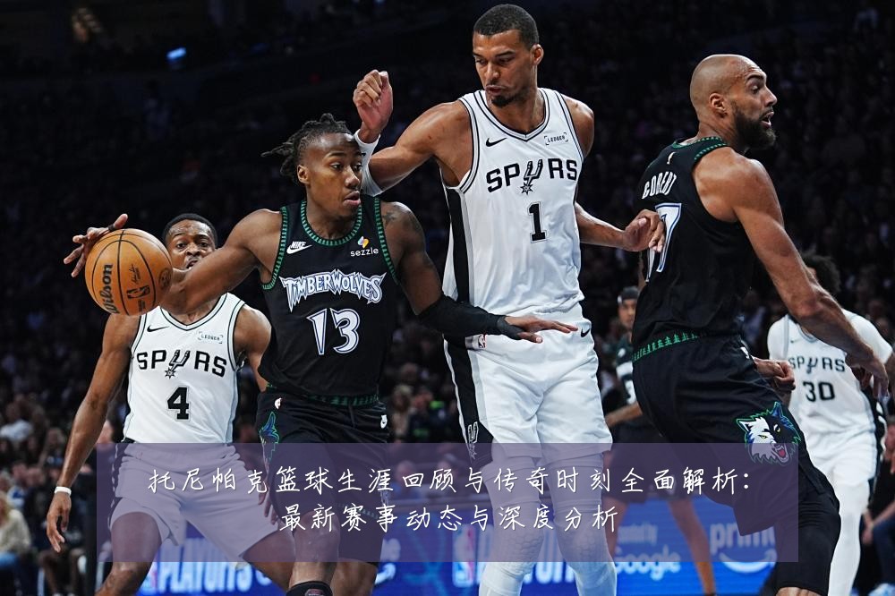 托尼帕克篮球生涯回顾与传奇时刻全面解析:最新赛事动态与深度分析