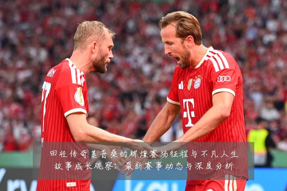 田径传奇基普桑的辉煌赛场征程与不凡人生故事成长观察:最新赛事动态与深度分析