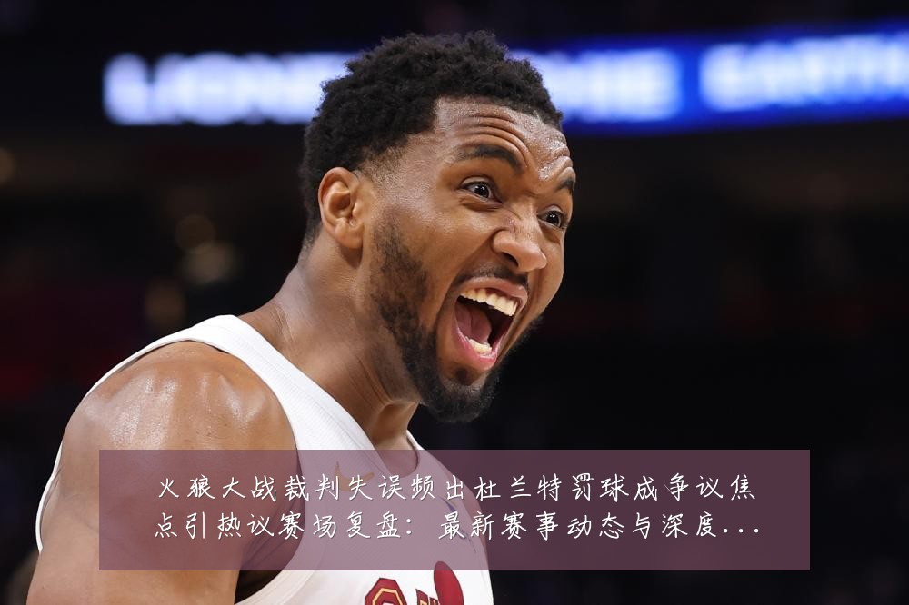 火狼大战裁判失误频出杜兰特罚球成争议焦点引热议赛场复盘:最新赛事动态与深度分析